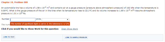 Chapter 19, Problem 009 An automobile tire has a volume of 1.58 x 102 m3 and contains air at a gauge pressure (pressure above atmospheric pressure) of 162 kPa when the temperature is 0.00°C. What is the gauge pressure of the air in the tires when its temperature rises to 22.1°C and its volume increases to 1.69 x 102 m3 Assume atmospheric pressure is 1.01 x 105 Pa. Number Units The num The number of significant digits is set to 3; the tolerance is +/-2% Click if you would like to Show Work for this question: Qpen Show Work LINK TO TEXT LINK TO SAMPLE PROBLEM