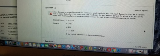 0 out of 3 points Question 11 Sutton Company produces flash drives for computers, which it sells for $20 each. Each flash drive costs $6 of variable month. How much does Suttons operating income increase for each $1,000 increase in revenue per month? Selected Answer: c) $14,000 Answers: ·D costs to make. During April, 700 drives were sold. Fixed costs for April were $4 per unit for a total of $2.800 for the note that the University Bulet me and two hours of per week of the students a) $700 b) $50 c) $14,000 d) Not enough information to determine the answer DATE TOPICS Review of Intro to Organizat An Overview of d 04/02 04104 04109 The Changing Question 12 3 out of 3 points 0