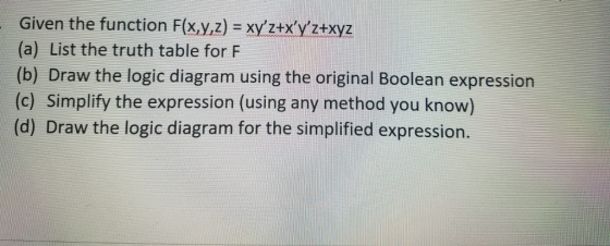 Given the function F(x,y,z) = xyztx,y2+xyz (a) List the truth table for F (b) Draw the logic diagram using the original Boolean expression (c) Simplify the expression (using any method you know) (d) Draw the logic diagram for the simplified expression.