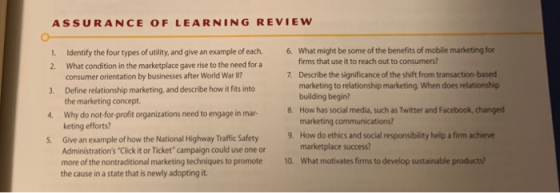 ASSURANCE OF LEARNING REVIEW 1. Identify the four types of utility, and give an example of each. 6. What might be some of the benefits of mobile marketing for firms that use it to reach out to consumers? 2. What condition in the marketplace gave rise to the need for a 3. Define relationship marketing, and describe how it fits into 4. Why do not-for-profit organizations need to engage in mar- 5. Give an example of how the National Highway Traffic Safety consumer orientation by businesses after World War I? the marketing concept. keting efforts? Administrations Click it or Ticket campaign could use one or Describe the significance of the shift from transaction-based marketing to relationship marketing. When does relationship building begin? How has social media, such as Twitter and Facebook, changed marketing communications? How do ethics and social responsibility help a firm achieve marketplace success 7. 8. 9. more of the nontraditional marketing techniques to promote10. What motivates firms to develop sustainable products? the cause in a state that is newly adopting it.
