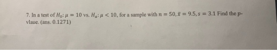 3.1 Find the p 50, x-: 9.5, s 7. In a test of Ho: μ vlaue. (ans. 0.1271) 10 vs. Ha: μ < 10, for a sample with n