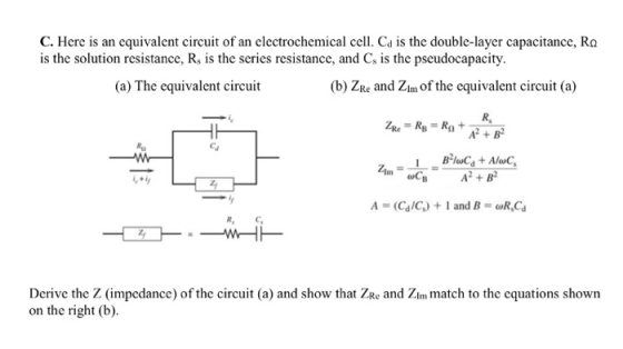 C. Here is an cquivalent circuit of an electrochemical cell. Ca is the double-layer capacitance, Ra is the solution resistance, Rs is the series resistance, and Cs is the pscudocapacity. (a) The equivalent circuit (b) ZRe and Zim of the equivalent circuit (a) A B A=(Ca/C) + l and B = oRsCa R, C Derive the Z (impedance) of the circuit (a) and show that ZRe and Zim match to the equations shown on the right (b)