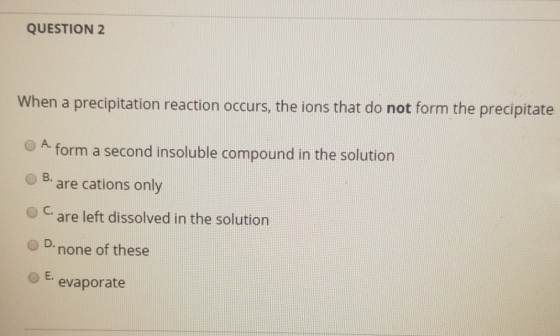 QUESTION 2 When a precipitation reaction occurs, the ions that do not form the precipitate A form a second insoluble compound