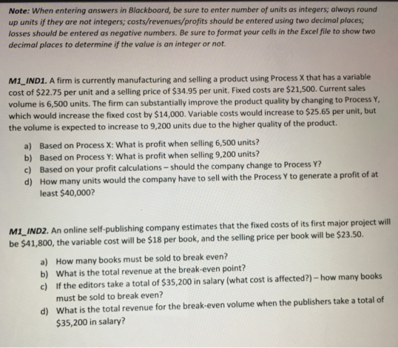 Note: When entering answers in Blackboard, be sure to enter number of units as integers; always round up units if they are not integers, costs/revenues/profits should be entered using two decimal places; losses should be entered as negative numbers. Be sure to format your cells in the Excel file to show two decimal places to determine if the value is an integer or not. M1 IND1. A firm is currently manufacturing and selling a product using Process X that has a variable cost of $22.75 per unit and a selling price of $34.95 per unit. Fixed costs are $21,500. Current sales volume is 6,500 units. The firm can substantially improve the product quality by changing to Process which would increase the fixed cost by $14,000. Variable costs would increase to $25.65 per unit, but the volume is expected to increase to 9,200 units due to the higher quality of the product. a) Based on Process X: What is profit when selling 6,500 units b) Based on Process Y: What is profit when selling 9,200 units? c) Based on your profit calculations-should the company change to Process Y? d) How many units would the company have to sell with the Process Y to generate a profit of at least $40,000? MI-IND2. An online self-publishing company estimates that the fixed costs of its first major project will be $41,800, the variable cost will be $18 per book, and the selling price per book will be $23.50 How many books must be sold to break even? What is the total revenue at the break-even point? If the editors take a total of $35,200 in salary (what cost is affected?)-how many books must be sold to break even? What is the total revenue for the break-even volume when the publishers take a total of $35,200 in salary? a) b) c) d)