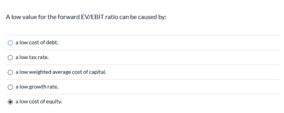 A low value for the forward EV/EBIT ratio can be caused by: a low cost of debt. a low tax rate. a low weighted average cost o