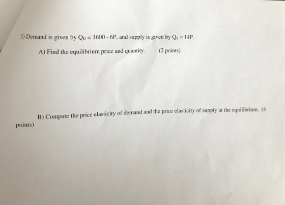 3) Demand is given by QD = 1600 - 6P, and supply is given by Qs = 14P. A) Find the equilibrium price and quantity. (2 points)