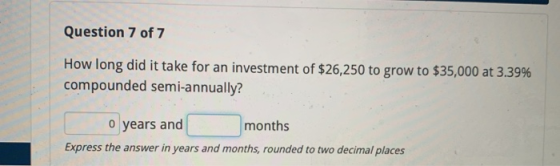 Question 7 of 7 How long did it take for an investment of $26,250 to grow to $35,000 at 3.39% compounded semi-annually? 0 yea