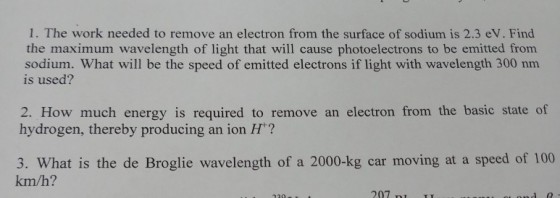 1. The work needed to remove an electron from the surface of sodium is 2.3 eV. Find the maximum wavelength of light that will cause photoelectrons to be emitted from sodium. What will be the speed of emitted electrons if light with wavelength 300 nm is used? 2. How much energy is required to remove an electron from the basic state of hydrogen, thereby producing an ion H? 3. What is the de Broglie wavelength of a 2000-kg car moving at a speed of 100 km/h? 207 m