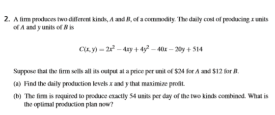 2. A firm produces two different kinds, A and B, of a commodity. The daily cost of producing x units of A and y units of Bis