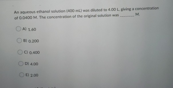 An aqueous ethanol solution (400 mL) was diluted to 4.00 L, giving a concentration of 0.0400 M. The concentration of the orig