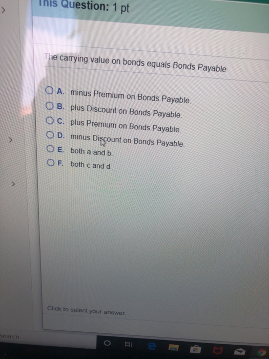 This Question: 1 pt The carrying value on bonds equals Bonds Payable O A. minus Premium on Bonds Payable, O B. plus Discount