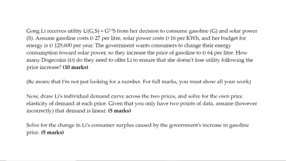 Gong Li receives utility U(G,S)-G SS from her decision to consume gasoline (G) and solar power (S). Assume gasoline costs D 27 per litre, solar power costs D 16 per KWh, and her budget for energy is b 129,600 per year. The government wants consumers to change their energy consumption toward solar power, so they increase the price of gasoline to b 64 per litre. How many Dogecoins (D) do they need to offer Li to ensure that she doesnt lose utility following the price increase? (10 marks) (Be aware that Im not just looking for a number. For full marks, you must show all your work) Now, draw Lis individual demand curve across the two prices, and solve for the own price elasticity of demand at each price. Given that you only have two points of data, assume (however incorrectly) that demand is linear. (5 marks) Solve for the change in Lis consumer surplus caused by the governments increase in gasoline price. (5 marks)