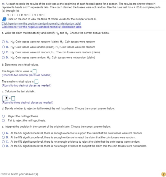 A coach records the results of the coin toss at the beginning of each football game for a season. The results are shown where H represents heads and T represents tails The coach claimed the tosses were not random Use the runs test for α: 05 to complete parts (a) through (e). HTTTTTHHHTTHTHHT Click on the icon to view the table of critical values for the number of runs G a. Write the claim mathematically and identify Ho and H1. Choose the correct answer below ○ A. Ho . Coin tosses were not random (claim). H1 : Coin tosses were random O B. Ho Coin tosses were random (claim). H. Coin tosses were not random O C. Ho: Coin tosses were not random, H: The coin tosses were random (claim) ○ D. Ho-Coin tosses were random, H1: Coin tosses were not random (claim) b. Determine the critical values The larger critical value is (Round to two decimal places as needed.) The smaller critical value is (Round to two decimal places as needed.) c. Calculate the test statistic Round to three decimal places as needed) d. Decide whether to reject or fail to reject the null hypothesis. Choose the correct answer below. O Reject the null hypothesis. Fail to reject the null hypothesis. e. Interpret the decision in the context of the original claim. Choose the correct answer below o A. At the 5% significance level, there is enough evidence to support the claim that the coin tosses were not random. O B. At the 5% significance level, there is enough evidence to reject the claim that the coin tosses were random. ° C. At the 5% significance level, there is not enough evidence to reject the claim that the coin tosses were random. 0 D. At the 5% significance level, there is not enough evidence to support the claim that the con tosses were not random. Click to select your answer(s)