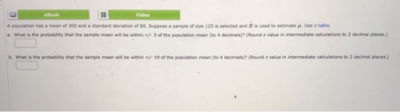 eBook Video A population has a mean of 300 and a standard deviation of 80. Suppose a sample of size 125 is selected and X is used to estimate μ. Use z-table. a. What is the probablity that the sample mean will be within+3 of the population mean (to 4 decimals)? (Round z value in intermediate calculations to 2 decimal places) b. What is the probability that the sample mean will be within+/- 19 of the population mean (to 4 decimals)? (Round z value in intermediate calculations to 2 decimal places)