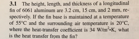 3.1 The height, length, and thickness of a longitudinal fin of 6061 aluminum are 3.2 cm, 15 cm, and 2 mm, re- spectively. If the fin base is maintained at a temperature of 55°C and the surrounding air temperature is 20°C, where the heat-transfer coefficient is 34 W/m2.K, what is the heat transfer from the fin?