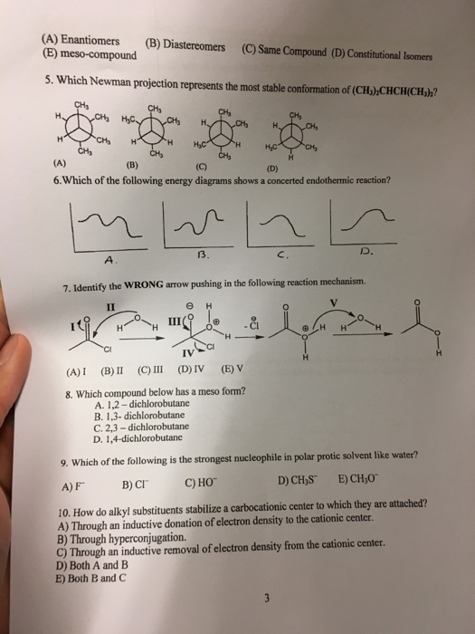 (A) Enantiomers (B) Diastereomers (C Same Compound (D)Constitutional Isomers (E) meso-compound 5. Which Newman projection represents the most stable conformation of (CH)CHCHCH,)? HyC (A) 6 Which of the following energy diagrams shows a concerted endothermic reaction? 7. Identify the IV (E) V (A) (B) II (C III (D)IV 8. Which compound below has a meso form? A. 1,22 -dichlorobutane butane B. 1,3- dichloro C. 2,3 -dichlo D. 1,4- dichlorobutane 9. Which of the following is the strongest nucleophile in polar protic solvent like water? E)CH30 C Ho B) CIT A) FT 10. How do alkyl substituents stabilize a carbocationic center to which they are attached? A) Through an inductive donation of electron density to the cationic center. B) Through hyperconjugation. the cationic center C) Through an inductive removal of electron density from D) Both A and B