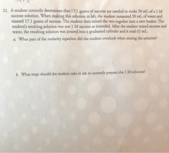 21. A student correctly determines that 17.1 grams of sucrose are needed to make 50 mL of a 1 M sucrose solution. When making