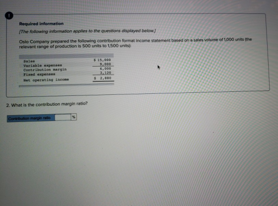 Required information The following information applies to the questions displayed below.) Oslo Company prepared the following contribution format income statement based on a sales volume of 1,000 units the relevant range of production is 500 units to 1,500 units): Sales Variable expenses Contribution margin Fixed expenses 15,000 9,000 6, 000 3,120 2,880 Net operating income 2. What is the contribution margin ratio? in ratio