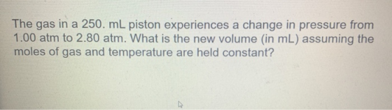 The gas in a 250. mL piston experiences a change in pressure from 1.00 atm to 2.80 atm. What is the new volume (in mL) assumi