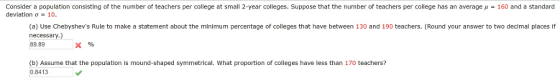 Consider a population consisting of the number of teachers per college at small 2-year colleges. Suppose that the number of teachers per college has an average μ-160 and a standard deviation σ 10 (a) Use Chebyshevs Rule to make a statement about the minimum percentage of colleges that have between 130 and 190 teachers. (Round your answer to two decimal places if necessary.) 89.89 (b) Assume that the population is mound-shaped symmetrical. What proportion of colleges have less than 170 teachers? 0.8413