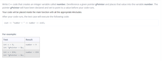 Write C++ code that creates an integer variable called number. Dereference a given pointer gPointer and places that value into the variable number. The pointer gPointer will have been declared and set to point to a value before your code runs Your code will be placed inside the main function with all the appropriate#includes. After your code runs, the test case will execute the following code: cout << number = << number << endl; For example Test int x-9 int gPointer &x int x 834 int *gPointer = &x; Result number 9 number 834