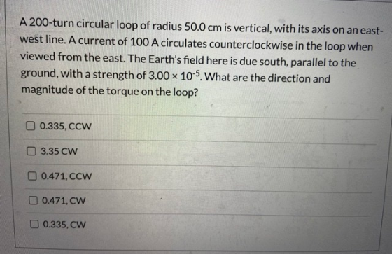A 200-turn circular loop of radius 50.0 cm is vertical, with its axis on an east- west line. A current of 100 A circulates co