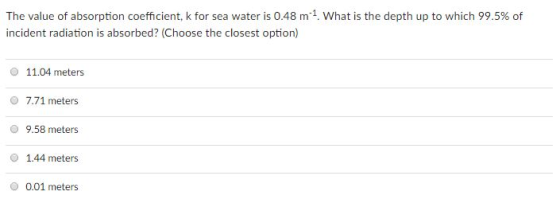 The value of absorption coefficient, k for sea water is 0.48 m-1. What is the depth up to which 99.5% of incident radiation is absorbed? (Choose the closest option) 11.04 meters O 7.71 meters 9.58 meters O 1.44 meters O 0.01 meters