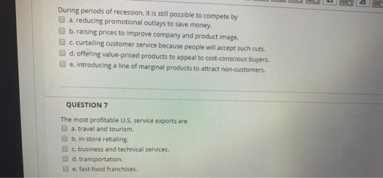 L 43 44 45 46 During periods of recession, it is still possible to compete by a. reducing promotional outlays to save money.