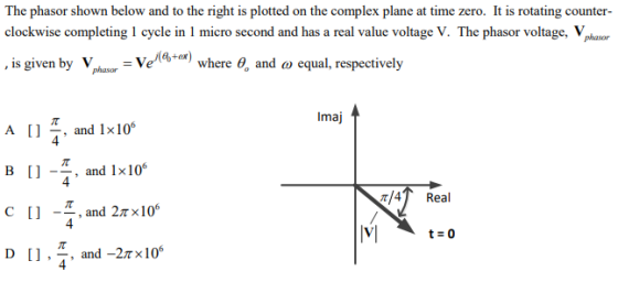 The phasor shown below and to the right is plotted on the complex plane at time zero. It is rotating counter- clockwise completing 1 cycle in 1 micro second and has a real value voltage V. The phasor voltage, Vphasor , is given by Vlaar-VeAt-er) where ?, and ? equal, respectively Imaj A [] *, and 1x106 B (1 -T, and 1x10% C [] -- 6 4 4 ?/4 Real , and 2?×10 4 4
