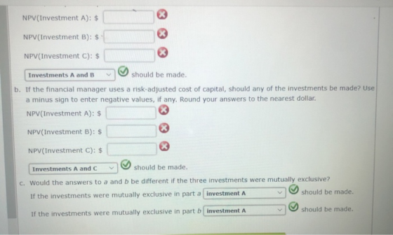 NPV(Investment A): $ NPV (Investment B): $ NPV (Investment C): $ Investments A and B should be made. b. If the financial mana