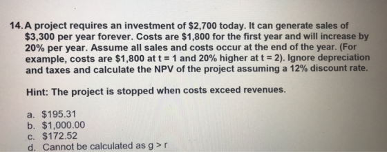 14.A project requires an investment of $2,700 today. It can generate sales of $3,300 per year forever. Costs are $1,800 for the first year and will increase by 20% per year. Assume all sales and costs occur at the end of the year. (For example, costs are $1,800 at t 1 and 20% higher at t-2). Ignore depreciation and taxes and calculate the NPV of the project assuming a 12% discount rate. Hint: The project is stopped when costs exceed revenues. a. $195.31 b. $1,000.00 c. $172.52 d. Cannot be calculated as g > r