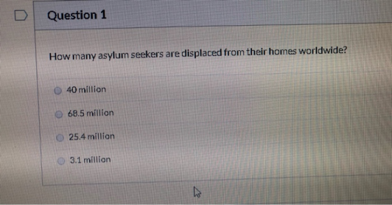 Question 1 How many asylum seekers are displaced from their homes worldwide? O 40 million 68.5 million 25.4 million 3.1 milli