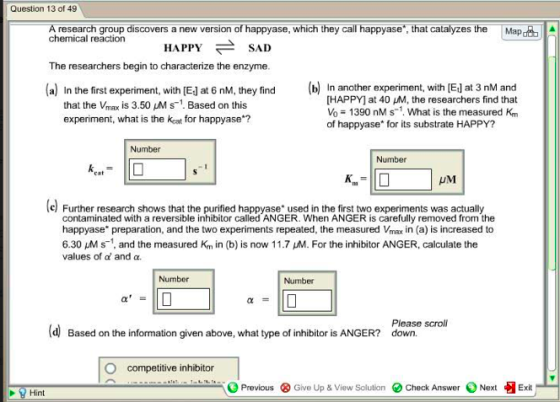 Question 13 of 49 A research group discovers a new version of happyase, which they call happyase,that catalyzes the chemical reaction Map HAPPYSAD The researchers begin to characterize the enzyme a In the first experiment, with [El at 6 nM, they find that the Vmax is 3.50 Ms Based on this experiment, what is the keat for happyase ? In another experiment, with [E] at 3 nM and [HAPPY] at 40 HM, the researchers find that Vo 1390 nM s1. What is the measured Km of happyase for its substrate HAPPY? Number Number UM l Further research shows that the purified happyase used in the first two experiments was actually contaminated with a reversible inhibitor called ANGER. When ANGER is carefully removed from the happyase preparation, and the two experiments repeated, the measured Vmax in (a) is increased to 6.30 uMs1, and the measured Km in (b) is now 11.7 M. For the inhibitor ANGER, calculate the values of a and a Number Number Please scroll d Based on the information given above, what type of inhibitor is ANGER? down. O competitive inhibitor Previous Give Up &View Solution Check Answer NextExit Hint