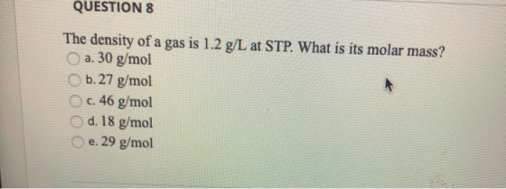 QUESTION 8 The density of a gas is 1.2 g/L at STP. What is its molar mass? a. 30 g/mol b. 27 g/mol c. 46 g/mol d. 18 g/mol e.