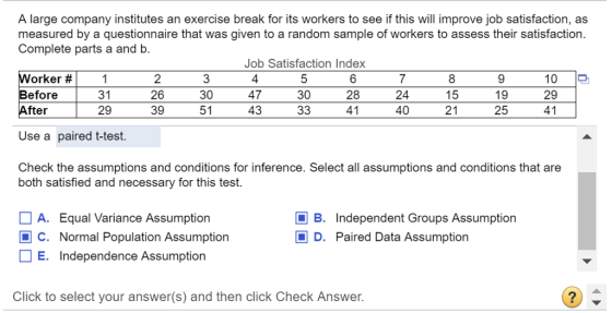 A large company institutes an exercise break for its workers to see if this will improve job satisfaction, as measured by a questionnaire that was given to a random sample of workers to assess their satisfaction. Job Satisfaction Index 30 Complete parts a and b orker # Before 31 29 2 26 39 30 51 4 47 43 7 24 40 19 25 10 29 28 fter Use a paired t-test. Check the assumptions and conditions for inference. Select all assumptions and conditions that are 21 both satisfied and necessary for this test. A. Equal Variance Assumption C. Normal Population Assumption E. Independence Assumption B. Independent Groups Assumption D. Paired Data Assumption Click to select your answer(s) and then click Check Answer. 2