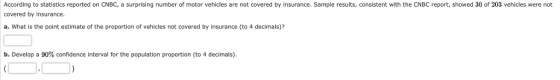 According to statistics reported on CNBC, a surprising number of motor vehicles are not covered by insurance. Sample results, consistent with the CNBC report, showed 30 of 203 vehicles were not covered by insurance a. What is the point estimate of the proportion of vehicles not covered by insurance (to 4 decimals)? b. Develop a 90% confidence interval for the population proportion (to 4 decimals)