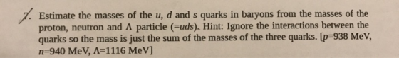 7. Estimate the masses of the u, d and s quarks in baryons from the masses of the proton, neutron and A particle (=uds). Hint