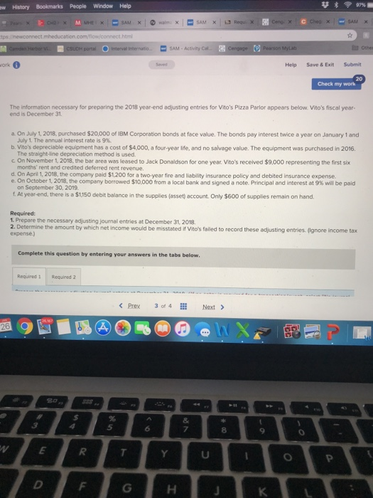 w History Bookmarks People Window Help com/flowic cSUDH portal Interval InternatoSAM-Activity Ca Othes ork 0 Help Save & Exit Submit Check my work The information necessary for preparing the 2018 year-end adjusting entries for Vitos Pizza Parlor appears below. Vitos fiscal year- end is December 31 a On July 1, 2018, purchased $20,000 of IBM Corporation bonds at face value. The bonds pay interest twice a year on January 1 and July 1. The annual interest rate is 9%. The straight-line depreciation method is used months rent and credited deferred rent revenue C. On November 1,2018, the bar area was leased to Jack Donaldson for one year. Vitos received $9,000 representing the first six d. On Apri 1, 2018, the company paid $1,200 for a two-year fire and liability insurance policy and debited insurance expense e. On October 1, 2018, the company boro ed $1 from a local bank and signed a note. Principal and interest at 9% will be paid on September 30, 2019 is a $1150 debit balance in the supplies (asset) account. Only $600 of supplies remain on hand Required: Prepare the necessary adjusting journal entries at December 31, 2018. 2. Determine tihe amountwich etne would e mssed to record these adjusting entries. (gnore income tax Complete this question by entering your answers in the tabs below Required1 Required 2 Prex 3 of4 Next> 5 8