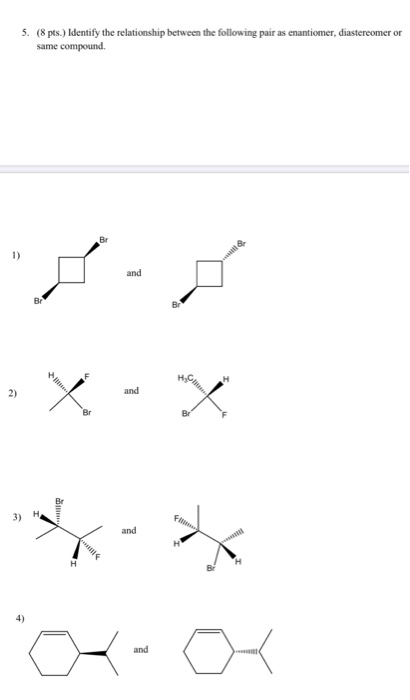 (8 pts.) Identify the relationship between the following pair as enantiomer, diastereomer or same compound 5. 1) and Br Br an