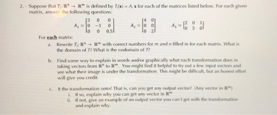 2. Suppose that T: Rn → Rm is defined by T,(x)-A, x for each of the matrices listed below. For each given matrix, answer the following questions: A, 0-10 0 0 0.5 A2 00 3 lo 3 0 For each matrix: R with correct numbers for m and n filled in for each matrix. what is Rewrite T, : R, the domain of T? What is the codomain of T? a. Find some way to explain in words and/or graphically what each transformation does in taking vectors from R to R. You might find it helpful to try out a few input vectors and see what their image is under the transformation. This might be difficult, but an honest effort will give you credit b. c. It the transformation onto? That is, can you get any output vector? (Any vector in R) i. If so, explain why you can get any vector in R ii. If not, give an example of an output vector you cant get with the transformation and explain why