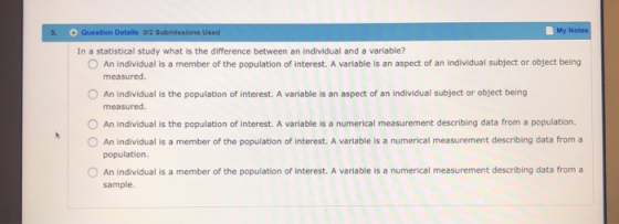 5 Question Detalls 0/2 Submissions Used My In a statistical study what is the difference between an individual and a variable? O An individual is a member of the population of interest. A variable is an aspect of an individual subject or object being measured O An individual is the population of interest. A variable is an aspect of an individual subject or object being measured O An individual is the population of interest. A variable is a numerical measurement describing data from a population. O An individual is a member of the population of interest. A variable is a numerical measurement describing data from a population O An individual is a member of the population of interest. A variable is a numerical measurement describing data from a sample.