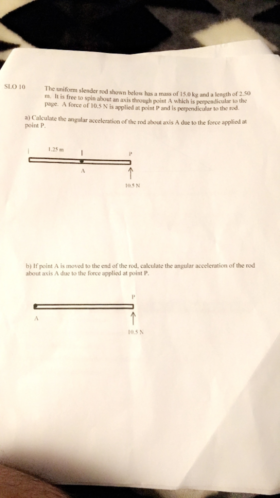 SLO 10 The uniform slender rod shown below has a mass of 15.0kg and a length of 2.50 m. It is free to spin about an axis through point A which is perpendicular to t page. A force of 10.5 N is applied at point P and is perpendicular to the rod a) Calculate the angular acceleration of the rod about is A due to the force applied at point I 25 m I 10.5 N b) If point A is moved to the end of the rod, calculate the angular acceleration of the rod about axis A due to the force applied at point P 0.5 N