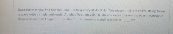 Suppose that you find the fundamental frequency at 45.0 Hz. This means that the entire string forms a wave with a single anti-node. At what frequency (in Hz) do vou expect to sce the fourth harmonic (four anti-nodcs)기 expcct to see the fourth harmonic standing wave at Hz.