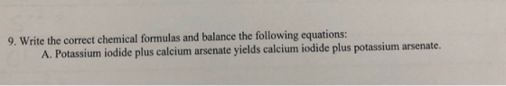 9. Write the correct chemical formulas and balance the following equations: A. Potassium iodide plus calcium arsenate yields