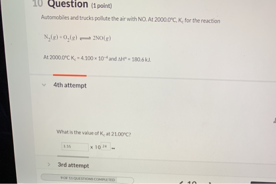 10 Question (1 point) Automobiles and trucks pollute the air with NO. At 2000.0°C, K-for the reaction N2(g) +02(8) + 2NO(g) A