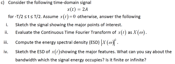 c) Consider the following time-domain signal x(t) 2A for -T/2 sts T/2. Assume ()0 otherwise, answer the following i. Sketch the signal showing the major points of interest. Evaluate the Continuous Time Fourier Transform of x(t) as X(ω). ii. Compute the energy spectral density (ESD)X iv. Sketch the ESD of x(t)showing the major features. What can you say about the IV. bandwidth which the signal energy occupies? Is it finite or infinite?