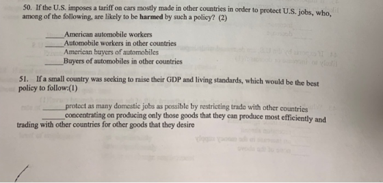50. If the U.S. imposes a tariff on cars mostly made in o among of the following, are likely to be harmed by such a policy? (2) ther countries in order to protect U.S. jobs, who American automobile workers Automobile workers in other countries American buyers of automobiles Buyers of automobiles in other countries 51. If a small country was seeking to raise their GDP and living standards, which would be the best policy to follow:(1) protect as many domestic jobs as possible by restricting trado with other countries concentrating on producing only those goods that they can produce most efficiently and trading with other countries for other goods that they desire
