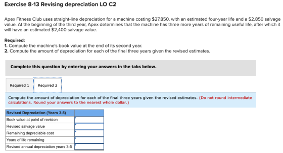 Exercise 8-13 Revising depreciation LO C2 Apex Fitness Club uses straight-line depreciation for a machine costing $27,850, wi
