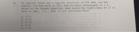 18. El Capitan Foods has a capital structure of 40% debt and 608 ity, its tax rate is 358, and its beta (leveraged) is 1.3. B