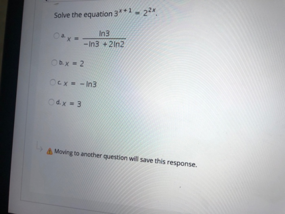 Solve the equation 3*+1 = 22x Оа. x X = In3 -In3 + 2ln2 Ob.x = 2 c. x = - In3 d. x = 3 4 Moving to another question will save
